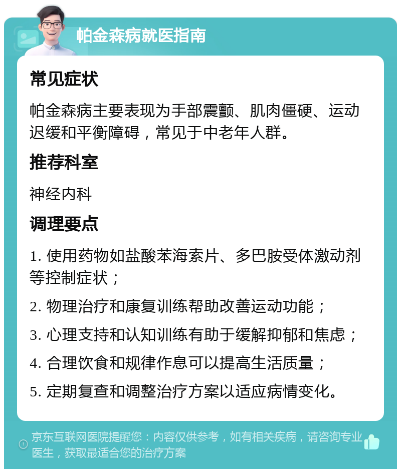 帕金森病就医指南 常见症状 帕金森病主要表现为手部震颤、肌肉僵硬、运动迟缓和平衡障碍，常见于中老年人群。 推荐科室 神经内科 调理要点 1. 使用药物如盐酸苯海索片、多巴胺受体激动剂等控制症状； 2. 物理治疗和康复训练帮助改善运动功能； 3. 心理支持和认知训练有助于缓解抑郁和焦虑； 4. 合理饮食和规律作息可以提高生活质量； 5. 定期复查和调整治疗方案以适应病情变化。