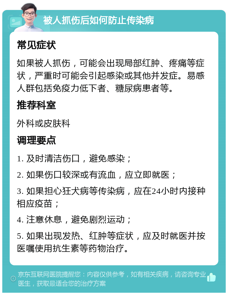 被人抓伤后如何防止传染病 常见症状 如果被人抓伤，可能会出现局部红肿、疼痛等症状，严重时可能会引起感染或其他并发症。易感人群包括免疫力低下者、糖尿病患者等。 推荐科室 外科或皮肤科 调理要点 1. 及时清洁伤口，避免感染； 2. 如果伤口较深或有流血，应立即就医； 3. 如果担心狂犬病等传染病，应在24小时内接种相应疫苗； 4. 注意休息，避免剧烈运动； 5. 如果出现发热、红肿等症状，应及时就医并按医嘱使用抗生素等药物治疗。