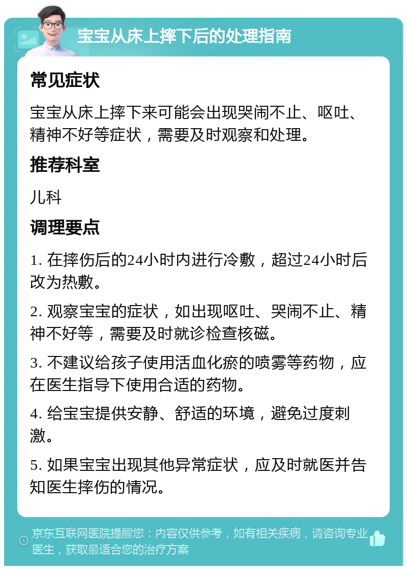 宝宝从床上摔下后的处理指南 常见症状 宝宝从床上摔下来可能会出现哭闹不止、呕吐、精神不好等症状，需要及时观察和处理。 推荐科室 儿科 调理要点 1. 在摔伤后的24小时内进行冷敷，超过24小时后改为热敷。 2. 观察宝宝的症状，如出现呕吐、哭闹不止、精神不好等，需要及时就诊检查核磁。 3. 不建议给孩子使用活血化瘀的喷雾等药物，应在医生指导下使用合适的药物。 4. 给宝宝提供安静、舒适的环境，避免过度刺激。 5. 如果宝宝出现其他异常症状，应及时就医并告知医生摔伤的情况。