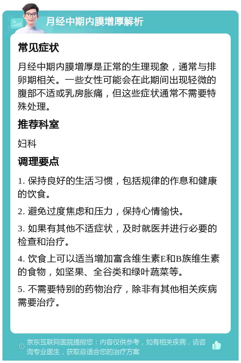 月经中期内膜增厚解析 常见症状 月经中期内膜增厚是正常的生理现象，通常与排卵期相关。一些女性可能会在此期间出现轻微的腹部不适或乳房胀痛，但这些症状通常不需要特殊处理。 推荐科室 妇科 调理要点 1. 保持良好的生活习惯，包括规律的作息和健康的饮食。 2. 避免过度焦虑和压力，保持心情愉快。 3. 如果有其他不适症状，及时就医并进行必要的检查和治疗。 4. 饮食上可以适当增加富含维生素E和B族维生素的食物，如坚果、全谷类和绿叶蔬菜等。 5. 不需要特别的药物治疗，除非有其他相关疾病需要治疗。