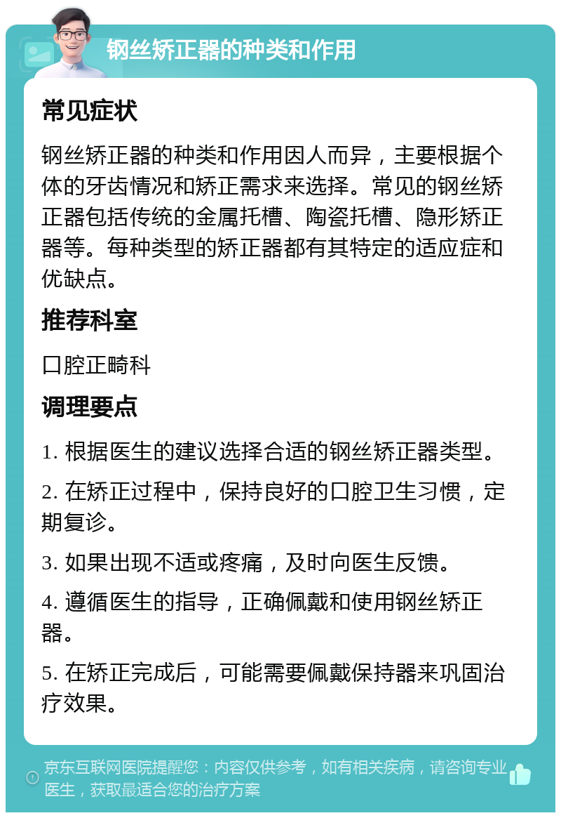 钢丝矫正器的种类和作用 常见症状 钢丝矫正器的种类和作用因人而异，主要根据个体的牙齿情况和矫正需求来选择。常见的钢丝矫正器包括传统的金属托槽、陶瓷托槽、隐形矫正器等。每种类型的矫正器都有其特定的适应症和优缺点。 推荐科室 口腔正畸科 调理要点 1. 根据医生的建议选择合适的钢丝矫正器类型。 2. 在矫正过程中，保持良好的口腔卫生习惯，定期复诊。 3. 如果出现不适或疼痛，及时向医生反馈。 4. 遵循医生的指导，正确佩戴和使用钢丝矫正器。 5. 在矫正完成后，可能需要佩戴保持器来巩固治疗效果。