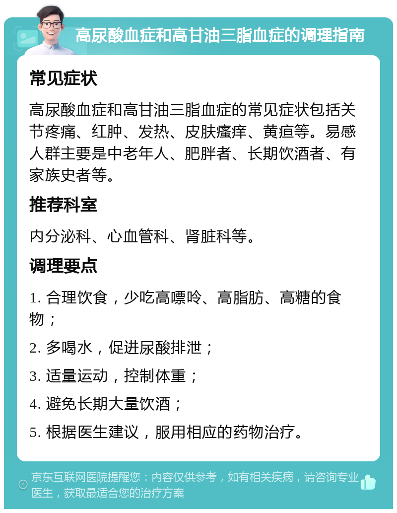 高尿酸血症和高甘油三脂血症的调理指南 常见症状 高尿酸血症和高甘油三脂血症的常见症状包括关节疼痛、红肿、发热、皮肤瘙痒、黄疸等。易感人群主要是中老年人、肥胖者、长期饮酒者、有家族史者等。 推荐科室 内分泌科、心血管科、肾脏科等。 调理要点 1. 合理饮食，少吃高嘌呤、高脂肪、高糖的食物； 2. 多喝水，促进尿酸排泄； 3. 适量运动，控制体重； 4. 避免长期大量饮酒； 5. 根据医生建议，服用相应的药物治疗。