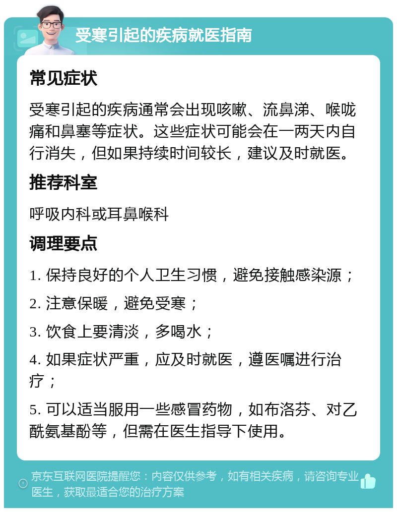 受寒引起的疾病就医指南 常见症状 受寒引起的疾病通常会出现咳嗽、流鼻涕、喉咙痛和鼻塞等症状。这些症状可能会在一两天内自行消失，但如果持续时间较长，建议及时就医。 推荐科室 呼吸内科或耳鼻喉科 调理要点 1. 保持良好的个人卫生习惯，避免接触感染源； 2. 注意保暖，避免受寒； 3. 饮食上要清淡，多喝水； 4. 如果症状严重，应及时就医，遵医嘱进行治疗； 5. 可以适当服用一些感冒药物，如布洛芬、对乙酰氨基酚等，但需在医生指导下使用。