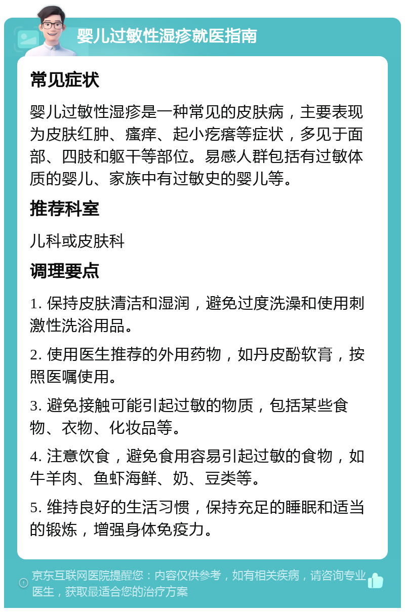 婴儿过敏性湿疹就医指南 常见症状 婴儿过敏性湿疹是一种常见的皮肤病，主要表现为皮肤红肿、瘙痒、起小疙瘩等症状，多见于面部、四肢和躯干等部位。易感人群包括有过敏体质的婴儿、家族中有过敏史的婴儿等。 推荐科室 儿科或皮肤科 调理要点 1. 保持皮肤清洁和湿润，避免过度洗澡和使用刺激性洗浴用品。 2. 使用医生推荐的外用药物，如丹皮酚软膏，按照医嘱使用。 3. 避免接触可能引起过敏的物质，包括某些食物、衣物、化妆品等。 4. 注意饮食，避免食用容易引起过敏的食物，如牛羊肉、鱼虾海鲜、奶、豆类等。 5. 维持良好的生活习惯，保持充足的睡眠和适当的锻炼，增强身体免疫力。