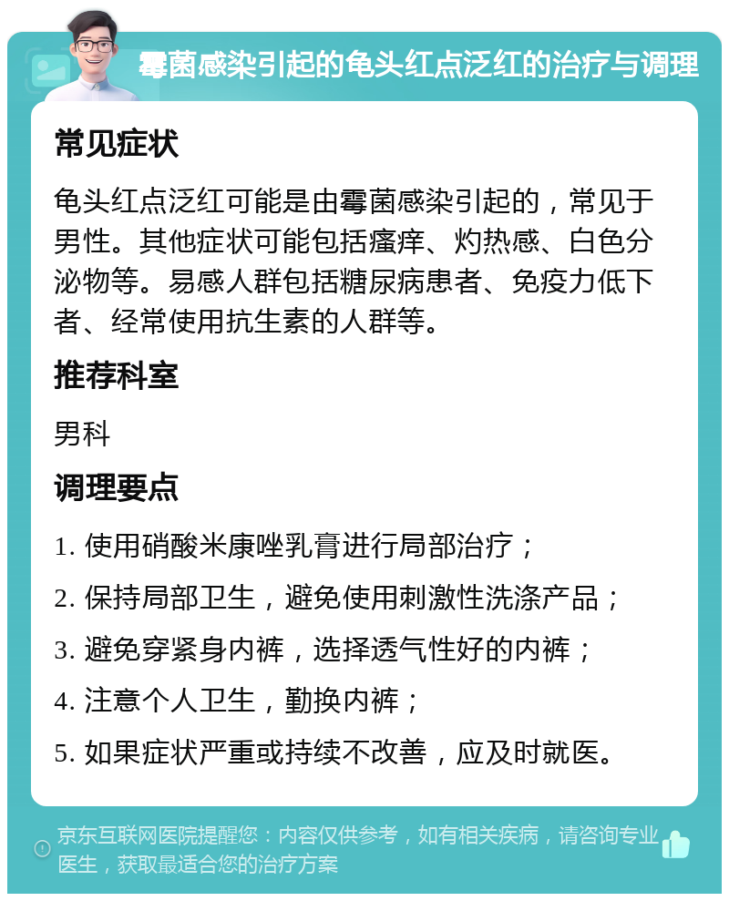 霉菌感染引起的龟头红点泛红的治疗与调理 常见症状 龟头红点泛红可能是由霉菌感染引起的，常见于男性。其他症状可能包括瘙痒、灼热感、白色分泌物等。易感人群包括糖尿病患者、免疫力低下者、经常使用抗生素的人群等。 推荐科室 男科 调理要点 1. 使用硝酸米康唑乳膏进行局部治疗； 2. 保持局部卫生，避免使用刺激性洗涤产品； 3. 避免穿紧身内裤，选择透气性好的内裤； 4. 注意个人卫生，勤换内裤； 5. 如果症状严重或持续不改善，应及时就医。