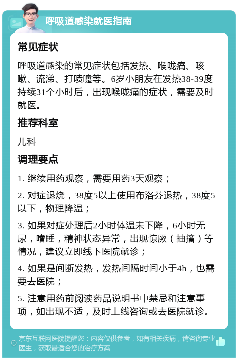 呼吸道感染就医指南 常见症状 呼吸道感染的常见症状包括发热、喉咙痛、咳嗽、流涕、打喷嚏等。6岁小朋友在发热38-39度持续31个小时后，出现喉咙痛的症状，需要及时就医。 推荐科室 儿科 调理要点 1. 继续用药观察，需要用药3天观察； 2. 对症退烧，38度5以上使用布洛芬退热，38度5以下，物理降温； 3. 如果对症处理后2小时体温未下降，6小时无尿，嗜睡，精神状态异常，出现惊厥（抽搐）等情况，建议立即线下医院就诊； 4. 如果是间断发热，发热间隔时间小于4h，也需要去医院； 5. 注意用药前阅读药品说明书中禁忌和注意事项，如出现不适，及时上线咨询或去医院就诊。