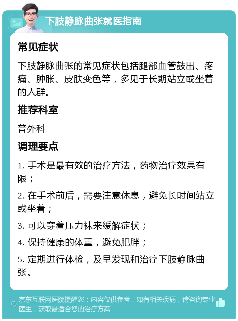 下肢静脉曲张就医指南 常见症状 下肢静脉曲张的常见症状包括腿部血管鼓出、疼痛、肿胀、皮肤变色等，多见于长期站立或坐着的人群。 推荐科室 普外科 调理要点 1. 手术是最有效的治疗方法，药物治疗效果有限； 2. 在手术前后，需要注意休息，避免长时间站立或坐着； 3. 可以穿着压力袜来缓解症状； 4. 保持健康的体重，避免肥胖； 5. 定期进行体检，及早发现和治疗下肢静脉曲张。