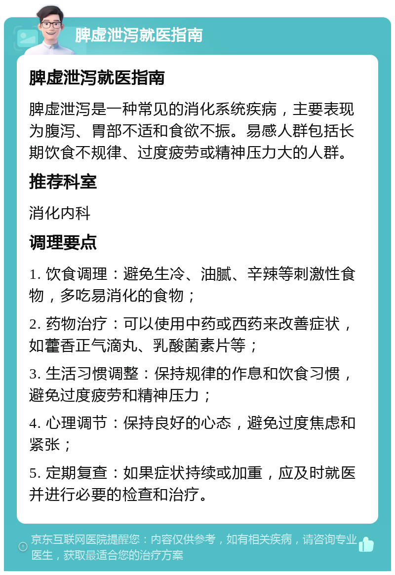 脾虚泄泻就医指南 脾虚泄泻就医指南 脾虚泄泻是一种常见的消化系统疾病，主要表现为腹泻、胃部不适和食欲不振。易感人群包括长期饮食不规律、过度疲劳或精神压力大的人群。 推荐科室 消化内科 调理要点 1. 饮食调理：避免生冷、油腻、辛辣等刺激性食物，多吃易消化的食物； 2. 药物治疗：可以使用中药或西药来改善症状，如藿香正气滴丸、乳酸菌素片等； 3. 生活习惯调整：保持规律的作息和饮食习惯，避免过度疲劳和精神压力； 4. 心理调节：保持良好的心态，避免过度焦虑和紧张； 5. 定期复查：如果症状持续或加重，应及时就医并进行必要的检查和治疗。