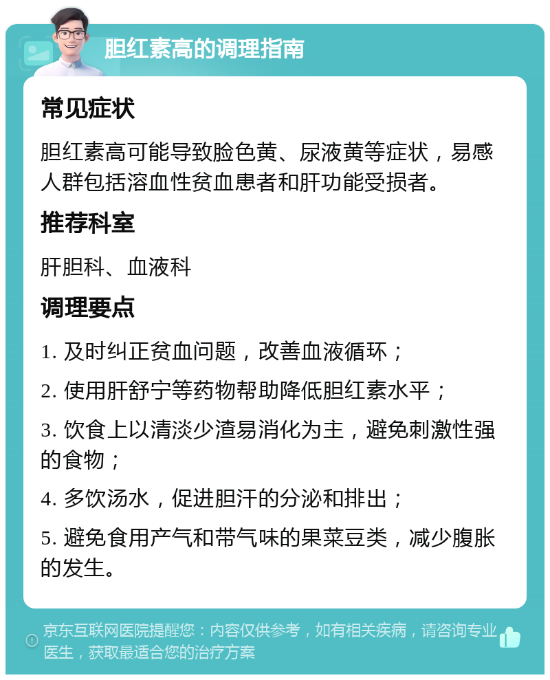 胆红素高的调理指南 常见症状 胆红素高可能导致脸色黄、尿液黄等症状，易感人群包括溶血性贫血患者和肝功能受损者。 推荐科室 肝胆科、血液科 调理要点 1. 及时纠正贫血问题，改善血液循环； 2. 使用肝舒宁等药物帮助降低胆红素水平； 3. 饮食上以清淡少渣易消化为主，避免刺激性强的食物； 4. 多饮汤水，促进胆汗的分泌和排出； 5. 避免食用产气和带气味的果菜豆类，减少腹胀的发生。