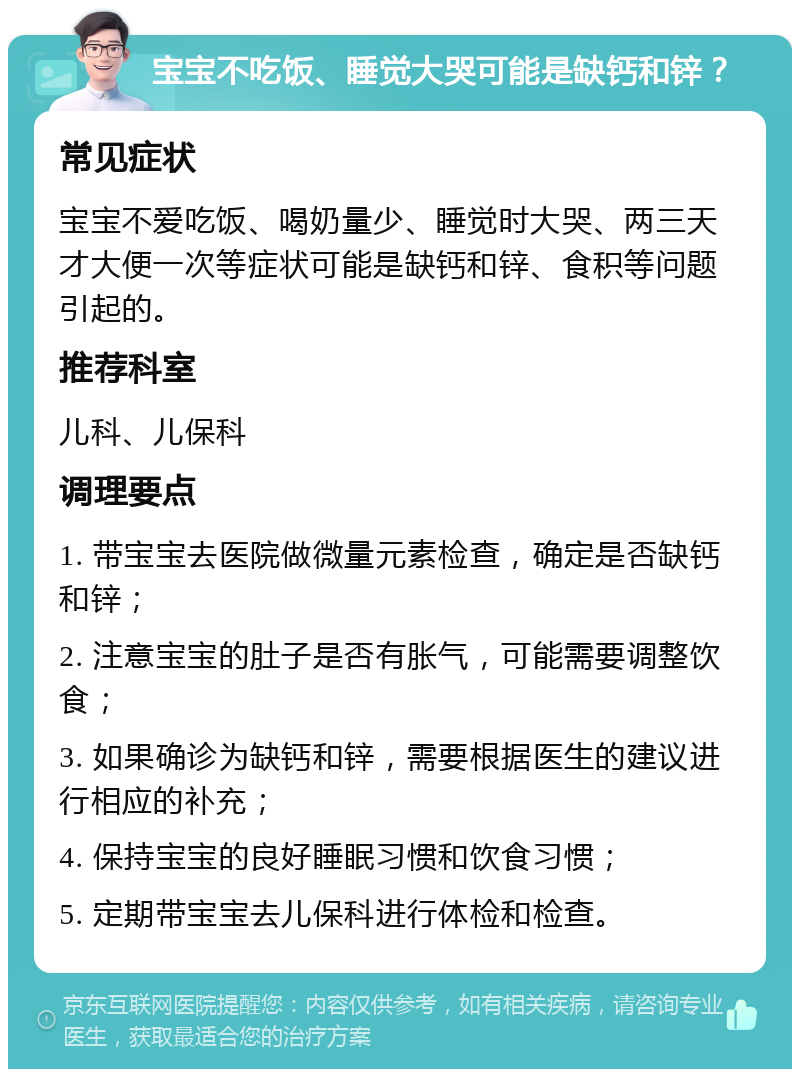 宝宝不吃饭、睡觉大哭可能是缺钙和锌？ 常见症状 宝宝不爱吃饭、喝奶量少、睡觉时大哭、两三天才大便一次等症状可能是缺钙和锌、食积等问题引起的。 推荐科室 儿科、儿保科 调理要点 1. 带宝宝去医院做微量元素检查，确定是否缺钙和锌； 2. 注意宝宝的肚子是否有胀气，可能需要调整饮食； 3. 如果确诊为缺钙和锌，需要根据医生的建议进行相应的补充； 4. 保持宝宝的良好睡眠习惯和饮食习惯； 5. 定期带宝宝去儿保科进行体检和检查。