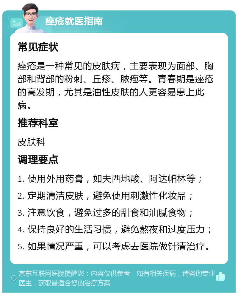 痤疮就医指南 常见症状 痤疮是一种常见的皮肤病，主要表现为面部、胸部和背部的粉刺、丘疹、脓疱等。青春期是痤疮的高发期，尤其是油性皮肤的人更容易患上此病。 推荐科室 皮肤科 调理要点 1. 使用外用药膏，如夫西地酸、阿达帕林等； 2. 定期清洁皮肤，避免使用刺激性化妆品； 3. 注意饮食，避免过多的甜食和油腻食物； 4. 保持良好的生活习惯，避免熬夜和过度压力； 5. 如果情况严重，可以考虑去医院做针清治疗。