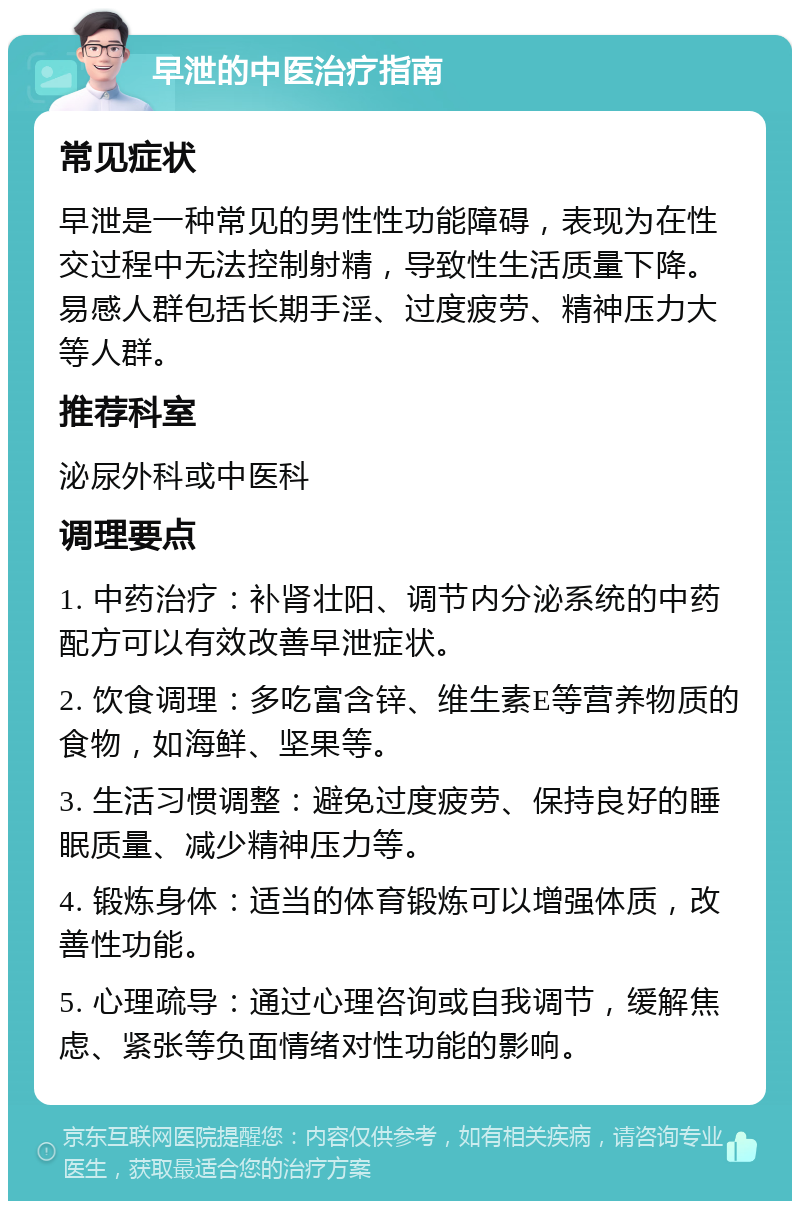 早泄的中医治疗指南 常见症状 早泄是一种常见的男性性功能障碍，表现为在性交过程中无法控制射精，导致性生活质量下降。易感人群包括长期手淫、过度疲劳、精神压力大等人群。 推荐科室 泌尿外科或中医科 调理要点 1. 中药治疗：补肾壮阳、调节内分泌系统的中药配方可以有效改善早泄症状。 2. 饮食调理：多吃富含锌、维生素E等营养物质的食物，如海鲜、坚果等。 3. 生活习惯调整：避免过度疲劳、保持良好的睡眠质量、减少精神压力等。 4. 锻炼身体：适当的体育锻炼可以增强体质，改善性功能。 5. 心理疏导：通过心理咨询或自我调节，缓解焦虑、紧张等负面情绪对性功能的影响。