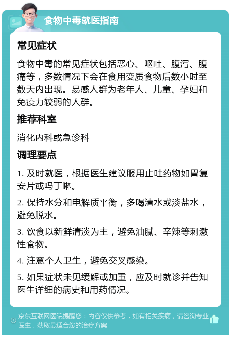 食物中毒就医指南 常见症状 食物中毒的常见症状包括恶心、呕吐、腹泻、腹痛等，多数情况下会在食用变质食物后数小时至数天内出现。易感人群为老年人、儿童、孕妇和免疫力较弱的人群。 推荐科室 消化内科或急诊科 调理要点 1. 及时就医，根据医生建议服用止吐药物如胃复安片或吗丁啉。 2. 保持水分和电解质平衡，多喝清水或淡盐水，避免脱水。 3. 饮食以新鲜清淡为主，避免油腻、辛辣等刺激性食物。 4. 注意个人卫生，避免交叉感染。 5. 如果症状未见缓解或加重，应及时就诊并告知医生详细的病史和用药情况。