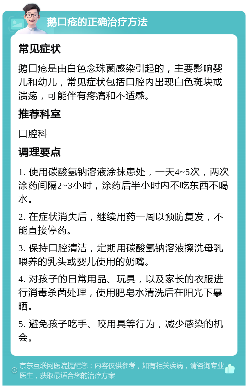 鹅口疮的正确治疗方法 常见症状 鹅口疮是由白色念珠菌感染引起的，主要影响婴儿和幼儿，常见症状包括口腔内出现白色斑块或溃疡，可能伴有疼痛和不适感。 推荐科室 口腔科 调理要点 1. 使用碳酸氢钠溶液涂抹患处，一天4~5次，两次涂药间隔2~3小时，涂药后半小时内不吃东西不喝水。 2. 在症状消失后，继续用药一周以预防复发，不能直接停药。 3. 保持口腔清洁，定期用碳酸氢钠溶液擦洗母乳喂养的乳头或婴儿使用的奶嘴。 4. 对孩子的日常用品、玩具，以及家长的衣服进行消毒杀菌处理，使用肥皂水清洗后在阳光下暴晒。 5. 避免孩子吃手、咬用具等行为，减少感染的机会。