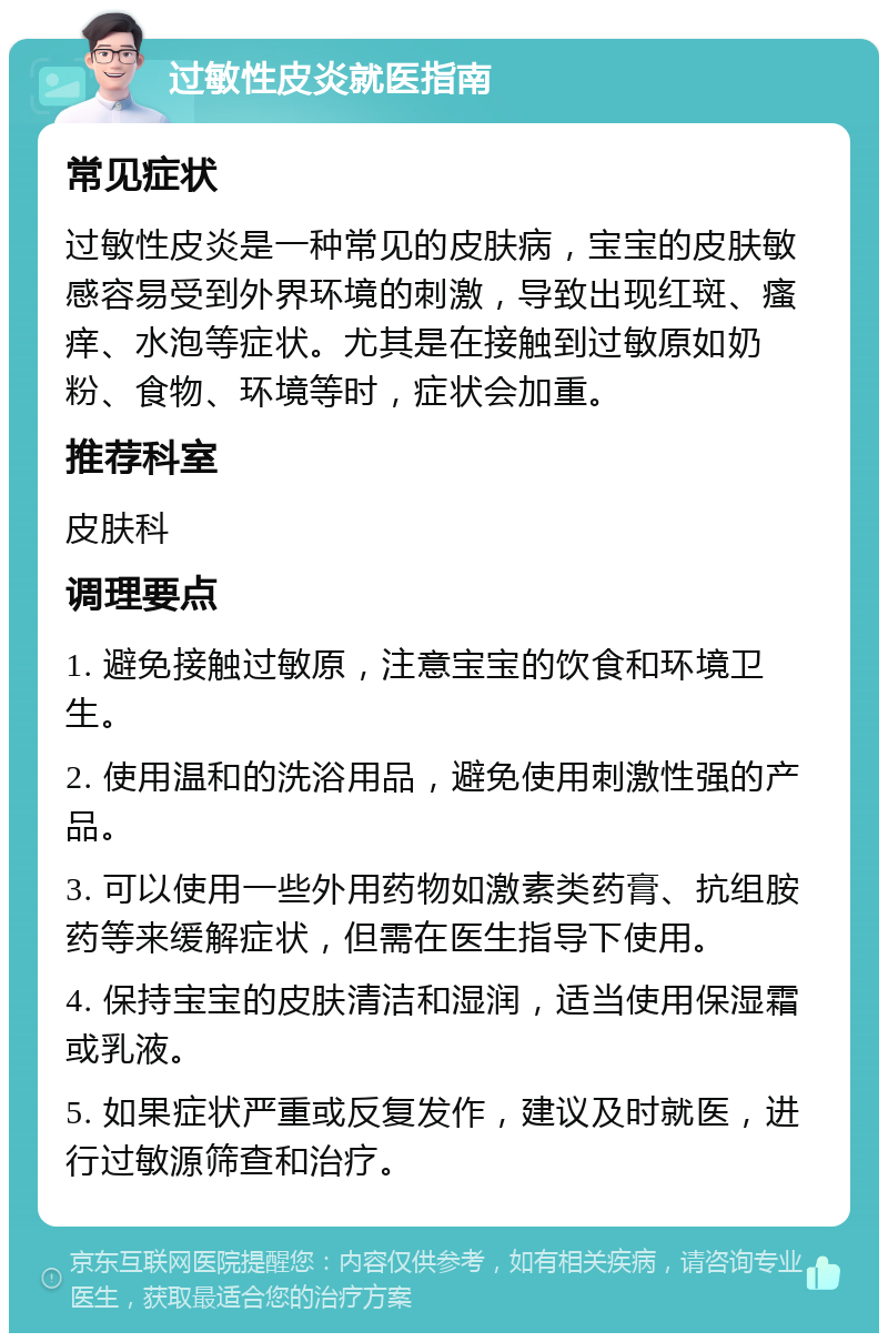 过敏性皮炎就医指南 常见症状 过敏性皮炎是一种常见的皮肤病，宝宝的皮肤敏感容易受到外界环境的刺激，导致出现红斑、瘙痒、水泡等症状。尤其是在接触到过敏原如奶粉、食物、环境等时，症状会加重。 推荐科室 皮肤科 调理要点 1. 避免接触过敏原，注意宝宝的饮食和环境卫生。 2. 使用温和的洗浴用品，避免使用刺激性强的产品。 3. 可以使用一些外用药物如激素类药膏、抗组胺药等来缓解症状，但需在医生指导下使用。 4. 保持宝宝的皮肤清洁和湿润，适当使用保湿霜或乳液。 5. 如果症状严重或反复发作，建议及时就医，进行过敏源筛查和治疗。