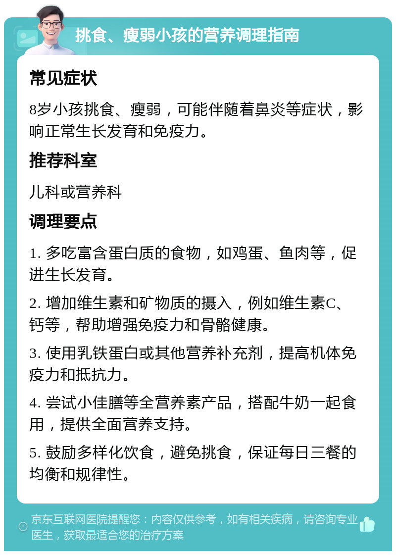 挑食、瘦弱小孩的营养调理指南 常见症状 8岁小孩挑食、瘦弱，可能伴随着鼻炎等症状，影响正常生长发育和免疫力。 推荐科室 儿科或营养科 调理要点 1. 多吃富含蛋白质的食物，如鸡蛋、鱼肉等，促进生长发育。 2. 增加维生素和矿物质的摄入，例如维生素C、钙等，帮助增强免疫力和骨骼健康。 3. 使用乳铁蛋白或其他营养补充剂，提高机体免疫力和抵抗力。 4. 尝试小佳膳等全营养素产品，搭配牛奶一起食用，提供全面营养支持。 5. 鼓励多样化饮食，避免挑食，保证每日三餐的均衡和规律性。