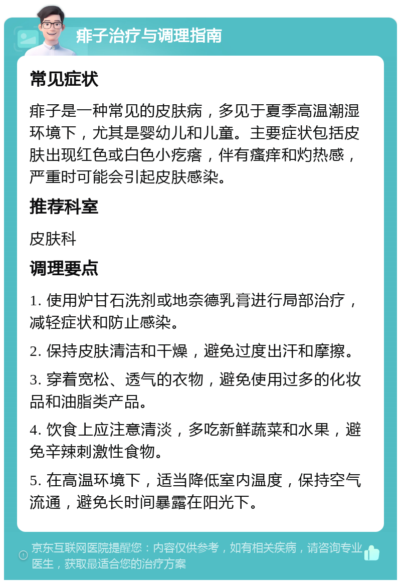 痱子治疗与调理指南 常见症状 痱子是一种常见的皮肤病，多见于夏季高温潮湿环境下，尤其是婴幼儿和儿童。主要症状包括皮肤出现红色或白色小疙瘩，伴有瘙痒和灼热感，严重时可能会引起皮肤感染。 推荐科室 皮肤科 调理要点 1. 使用炉甘石洗剂或地奈德乳膏进行局部治疗，减轻症状和防止感染。 2. 保持皮肤清洁和干燥，避免过度出汗和摩擦。 3. 穿着宽松、透气的衣物，避免使用过多的化妆品和油脂类产品。 4. 饮食上应注意清淡，多吃新鲜蔬菜和水果，避免辛辣刺激性食物。 5. 在高温环境下，适当降低室内温度，保持空气流通，避免长时间暴露在阳光下。