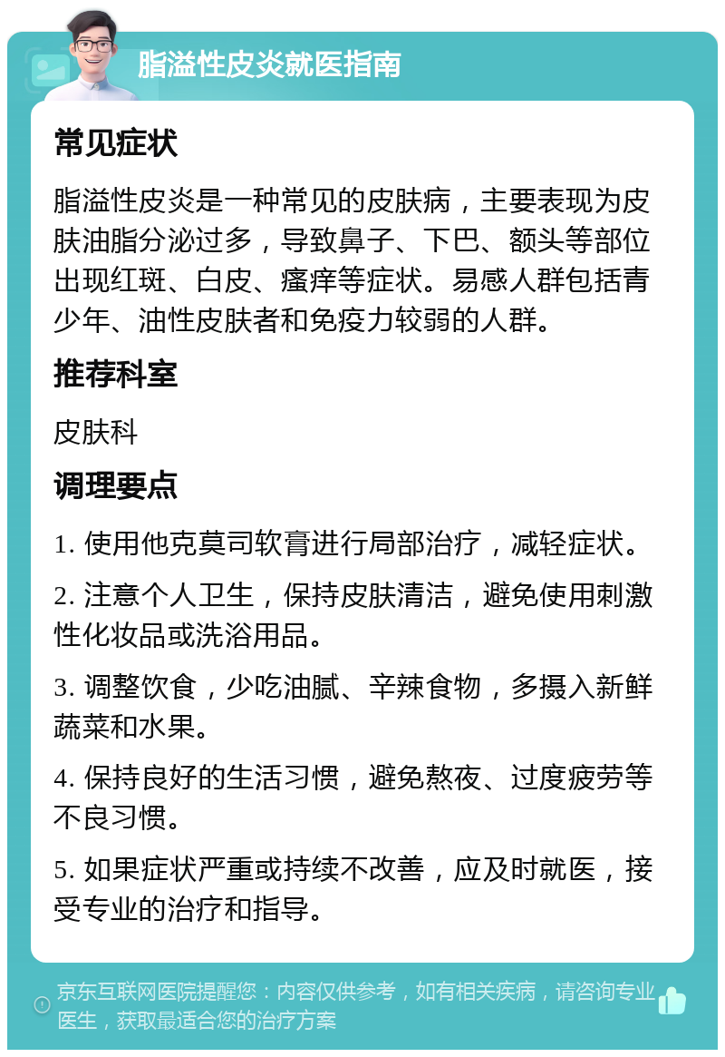 脂溢性皮炎就医指南 常见症状 脂溢性皮炎是一种常见的皮肤病，主要表现为皮肤油脂分泌过多，导致鼻子、下巴、额头等部位出现红斑、白皮、瘙痒等症状。易感人群包括青少年、油性皮肤者和免疫力较弱的人群。 推荐科室 皮肤科 调理要点 1. 使用他克莫司软膏进行局部治疗，减轻症状。 2. 注意个人卫生，保持皮肤清洁，避免使用刺激性化妆品或洗浴用品。 3. 调整饮食，少吃油腻、辛辣食物，多摄入新鲜蔬菜和水果。 4. 保持良好的生活习惯，避免熬夜、过度疲劳等不良习惯。 5. 如果症状严重或持续不改善，应及时就医，接受专业的治疗和指导。