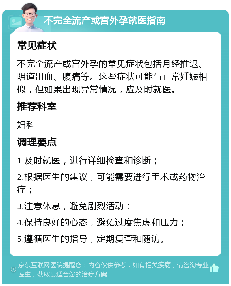 不完全流产或宫外孕就医指南 常见症状 不完全流产或宫外孕的常见症状包括月经推迟、阴道出血、腹痛等。这些症状可能与正常妊娠相似，但如果出现异常情况，应及时就医。 推荐科室 妇科 调理要点 1.及时就医，进行详细检查和诊断； 2.根据医生的建议，可能需要进行手术或药物治疗； 3.注意休息，避免剧烈活动； 4.保持良好的心态，避免过度焦虑和压力； 5.遵循医生的指导，定期复查和随访。