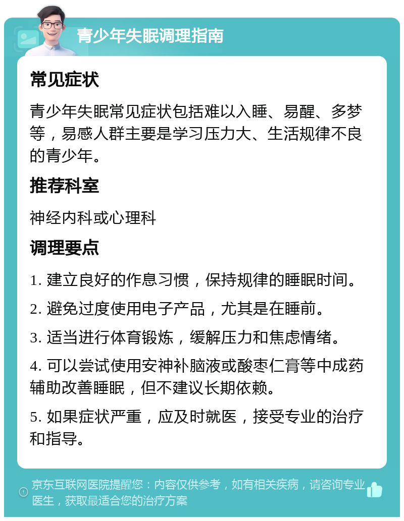 青少年失眠调理指南 常见症状 青少年失眠常见症状包括难以入睡、易醒、多梦等，易感人群主要是学习压力大、生活规律不良的青少年。 推荐科室 神经内科或心理科 调理要点 1. 建立良好的作息习惯，保持规律的睡眠时间。 2. 避免过度使用电子产品，尤其是在睡前。 3. 适当进行体育锻炼，缓解压力和焦虑情绪。 4. 可以尝试使用安神补脑液或酸枣仁膏等中成药辅助改善睡眠，但不建议长期依赖。 5. 如果症状严重，应及时就医，接受专业的治疗和指导。