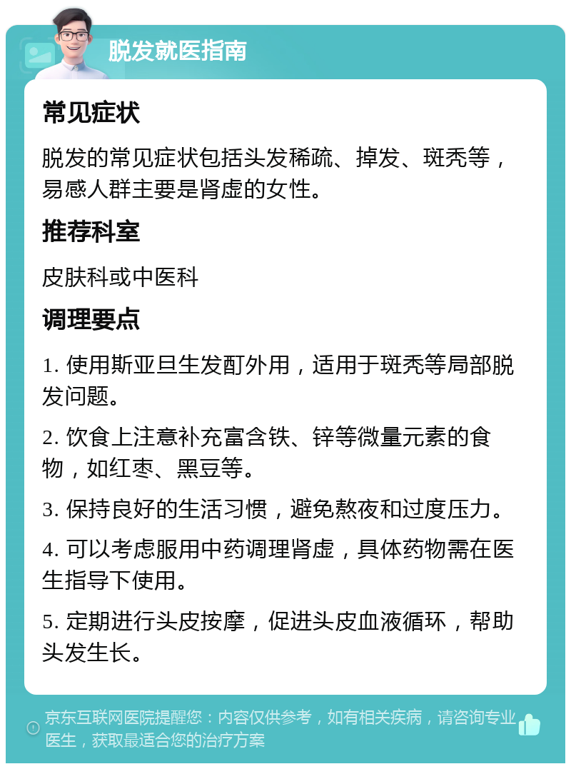 脱发就医指南 常见症状 脱发的常见症状包括头发稀疏、掉发、斑秃等，易感人群主要是肾虚的女性。 推荐科室 皮肤科或中医科 调理要点 1. 使用斯亚旦生发酊外用，适用于斑秃等局部脱发问题。 2. 饮食上注意补充富含铁、锌等微量元素的食物，如红枣、黑豆等。 3. 保持良好的生活习惯，避免熬夜和过度压力。 4. 可以考虑服用中药调理肾虚，具体药物需在医生指导下使用。 5. 定期进行头皮按摩，促进头皮血液循环，帮助头发生长。