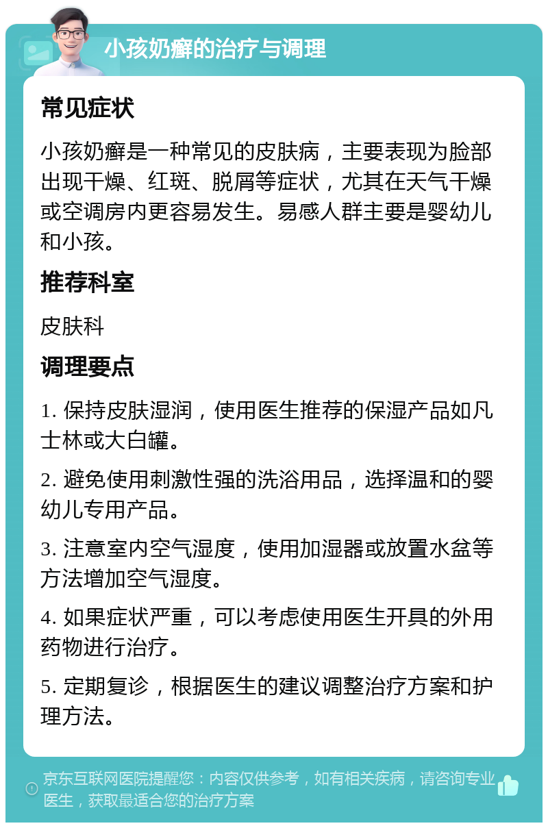 小孩奶癣的治疗与调理 常见症状 小孩奶癣是一种常见的皮肤病，主要表现为脸部出现干燥、红斑、脱屑等症状，尤其在天气干燥或空调房内更容易发生。易感人群主要是婴幼儿和小孩。 推荐科室 皮肤科 调理要点 1. 保持皮肤湿润，使用医生推荐的保湿产品如凡士林或大白罐。 2. 避免使用刺激性强的洗浴用品，选择温和的婴幼儿专用产品。 3. 注意室内空气湿度，使用加湿器或放置水盆等方法增加空气湿度。 4. 如果症状严重，可以考虑使用医生开具的外用药物进行治疗。 5. 定期复诊，根据医生的建议调整治疗方案和护理方法。