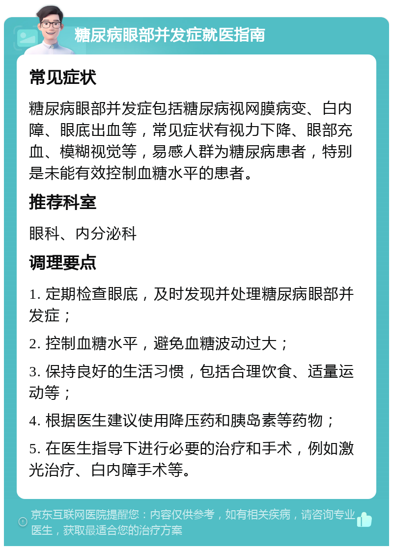 糖尿病眼部并发症就医指南 常见症状 糖尿病眼部并发症包括糖尿病视网膜病变、白内障、眼底出血等，常见症状有视力下降、眼部充血、模糊视觉等，易感人群为糖尿病患者，特别是未能有效控制血糖水平的患者。 推荐科室 眼科、内分泌科 调理要点 1. 定期检查眼底，及时发现并处理糖尿病眼部并发症； 2. 控制血糖水平，避免血糖波动过大； 3. 保持良好的生活习惯，包括合理饮食、适量运动等； 4. 根据医生建议使用降压药和胰岛素等药物； 5. 在医生指导下进行必要的治疗和手术，例如激光治疗、白内障手术等。