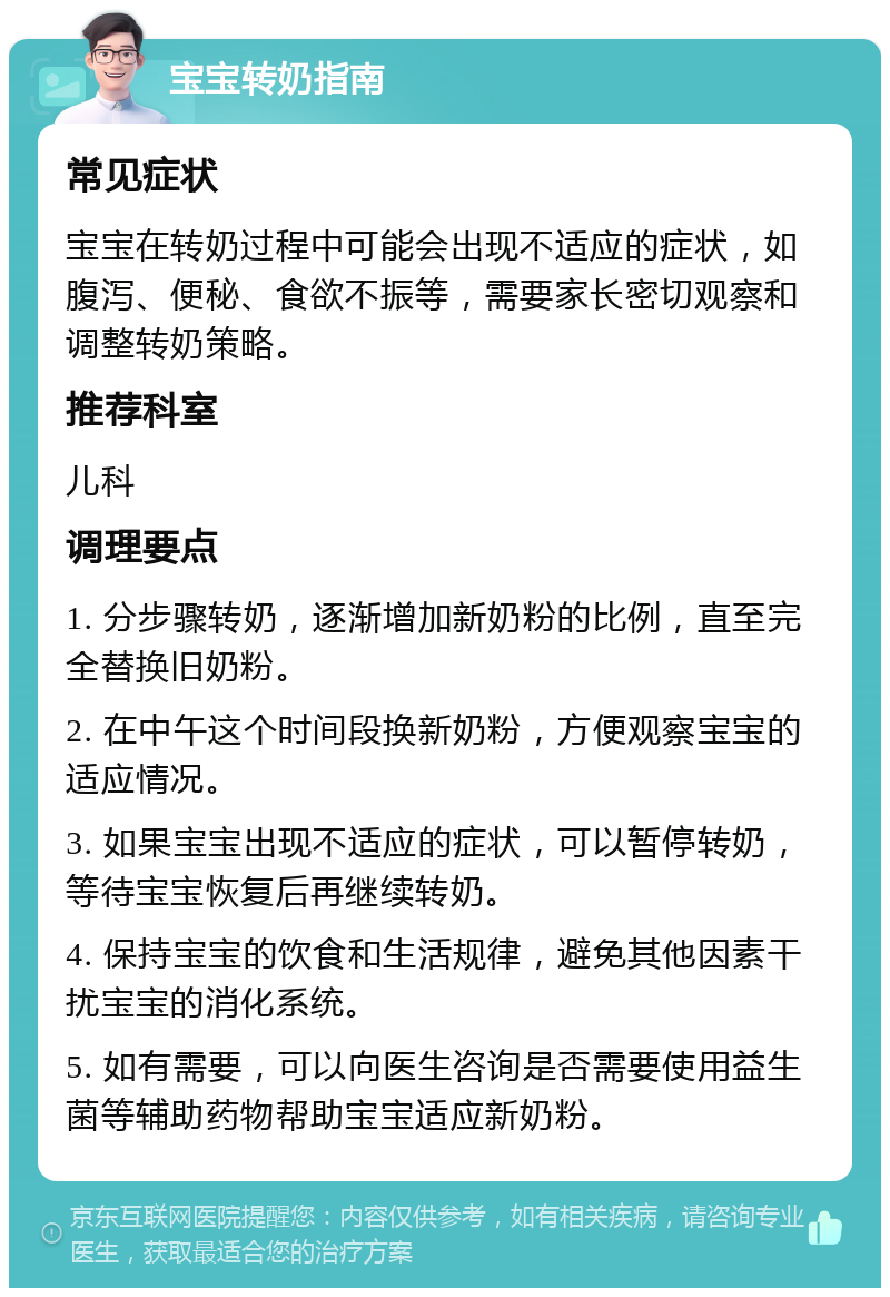 宝宝转奶指南 常见症状 宝宝在转奶过程中可能会出现不适应的症状，如腹泻、便秘、食欲不振等，需要家长密切观察和调整转奶策略。 推荐科室 儿科 调理要点 1. 分步骤转奶，逐渐增加新奶粉的比例，直至完全替换旧奶粉。 2. 在中午这个时间段换新奶粉，方便观察宝宝的适应情况。 3. 如果宝宝出现不适应的症状，可以暂停转奶，等待宝宝恢复后再继续转奶。 4. 保持宝宝的饮食和生活规律，避免其他因素干扰宝宝的消化系统。 5. 如有需要，可以向医生咨询是否需要使用益生菌等辅助药物帮助宝宝适应新奶粉。