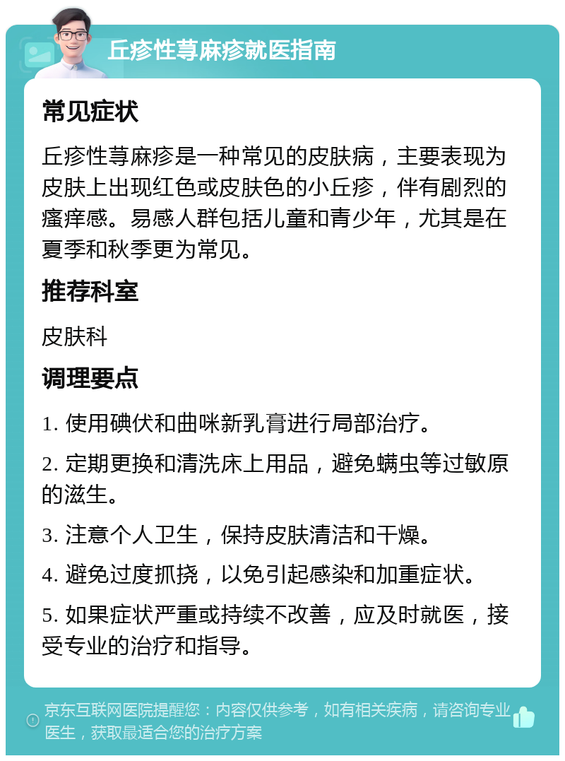 丘疹性荨麻疹就医指南 常见症状 丘疹性荨麻疹是一种常见的皮肤病，主要表现为皮肤上出现红色或皮肤色的小丘疹，伴有剧烈的瘙痒感。易感人群包括儿童和青少年，尤其是在夏季和秋季更为常见。 推荐科室 皮肤科 调理要点 1. 使用碘伏和曲咪新乳膏进行局部治疗。 2. 定期更换和清洗床上用品，避免螨虫等过敏原的滋生。 3. 注意个人卫生，保持皮肤清洁和干燥。 4. 避免过度抓挠，以免引起感染和加重症状。 5. 如果症状严重或持续不改善，应及时就医，接受专业的治疗和指导。