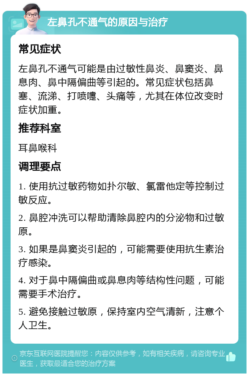 左鼻孔不通气的原因与治疗 常见症状 左鼻孔不通气可能是由过敏性鼻炎、鼻窦炎、鼻息肉、鼻中隔偏曲等引起的。常见症状包括鼻塞、流涕、打喷嚏、头痛等，尤其在体位改变时症状加重。 推荐科室 耳鼻喉科 调理要点 1. 使用抗过敏药物如扑尔敏、氯雷他定等控制过敏反应。 2. 鼻腔冲洗可以帮助清除鼻腔内的分泌物和过敏原。 3. 如果是鼻窦炎引起的，可能需要使用抗生素治疗感染。 4. 对于鼻中隔偏曲或鼻息肉等结构性问题，可能需要手术治疗。 5. 避免接触过敏原，保持室内空气清新，注意个人卫生。