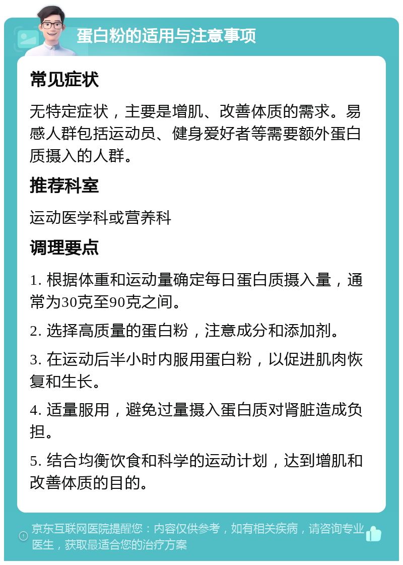 蛋白粉的适用与注意事项 常见症状 无特定症状，主要是增肌、改善体质的需求。易感人群包括运动员、健身爱好者等需要额外蛋白质摄入的人群。 推荐科室 运动医学科或营养科 调理要点 1. 根据体重和运动量确定每日蛋白质摄入量，通常为30克至90克之间。 2. 选择高质量的蛋白粉，注意成分和添加剂。 3. 在运动后半小时内服用蛋白粉，以促进肌肉恢复和生长。 4. 适量服用，避免过量摄入蛋白质对肾脏造成负担。 5. 结合均衡饮食和科学的运动计划，达到增肌和改善体质的目的。