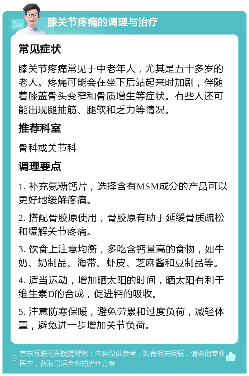 膝关节疼痛的调理与治疗 常见症状 膝关节疼痛常见于中老年人，尤其是五十多岁的老人。疼痛可能会在坐下后站起来时加剧，伴随着膝盖骨头变窄和骨质增生等症状。有些人还可能出现腿抽筋、腿软和乏力等情况。 推荐科室 骨科或关节科 调理要点 1. 补充氨糖钙片，选择含有MSM成分的产品可以更好地缓解疼痛。 2. 搭配骨胶原使用，骨胶原有助于延缓骨质疏松和缓解关节疼痛。 3. 饮食上注意均衡，多吃含钙量高的食物，如牛奶、奶制品、海带、虾皮、芝麻酱和豆制品等。 4. 适当运动，增加晒太阳的时间，晒太阳有利于维生素D的合成，促进钙的吸收。 5. 注意防寒保暖，避免劳累和过度负荷，减轻体重，避免进一步增加关节负荷。