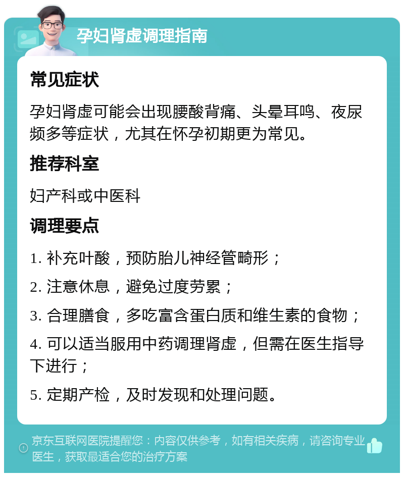 孕妇肾虚调理指南 常见症状 孕妇肾虚可能会出现腰酸背痛、头晕耳鸣、夜尿频多等症状，尤其在怀孕初期更为常见。 推荐科室 妇产科或中医科 调理要点 1. 补充叶酸，预防胎儿神经管畸形； 2. 注意休息，避免过度劳累； 3. 合理膳食，多吃富含蛋白质和维生素的食物； 4. 可以适当服用中药调理肾虚，但需在医生指导下进行； 5. 定期产检，及时发现和处理问题。