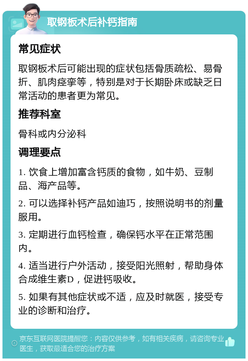 取钢板术后补钙指南 常见症状 取钢板术后可能出现的症状包括骨质疏松、易骨折、肌肉痉挛等，特别是对于长期卧床或缺乏日常活动的患者更为常见。 推荐科室 骨科或内分泌科 调理要点 1. 饮食上增加富含钙质的食物，如牛奶、豆制品、海产品等。 2. 可以选择补钙产品如迪巧，按照说明书的剂量服用。 3. 定期进行血钙检查，确保钙水平在正常范围内。 4. 适当进行户外活动，接受阳光照射，帮助身体合成维生素D，促进钙吸收。 5. 如果有其他症状或不适，应及时就医，接受专业的诊断和治疗。