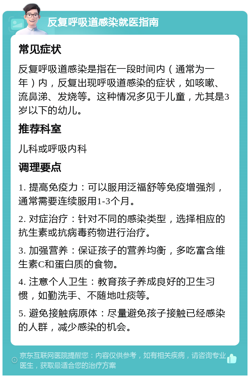 反复呼吸道感染就医指南 常见症状 反复呼吸道感染是指在一段时间内（通常为一年）内，反复出现呼吸道感染的症状，如咳嗽、流鼻涕、发烧等。这种情况多见于儿童，尤其是3岁以下的幼儿。 推荐科室 儿科或呼吸内科 调理要点 1. 提高免疫力：可以服用泛福舒等免疫增强剂，通常需要连续服用1-3个月。 2. 对症治疗：针对不同的感染类型，选择相应的抗生素或抗病毒药物进行治疗。 3. 加强营养：保证孩子的营养均衡，多吃富含维生素C和蛋白质的食物。 4. 注意个人卫生：教育孩子养成良好的卫生习惯，如勤洗手、不随地吐痰等。 5. 避免接触病原体：尽量避免孩子接触已经感染的人群，减少感染的机会。