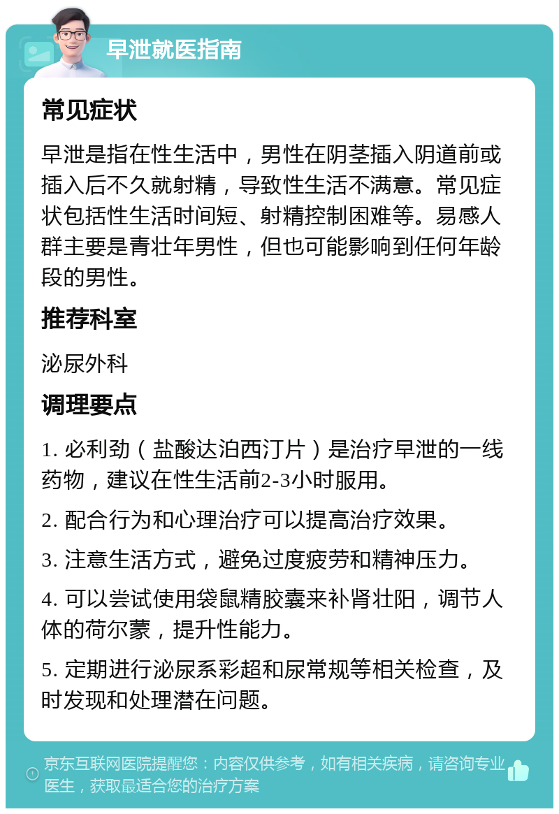 早泄就医指南 常见症状 早泄是指在性生活中，男性在阴茎插入阴道前或插入后不久就射精，导致性生活不满意。常见症状包括性生活时间短、射精控制困难等。易感人群主要是青壮年男性，但也可能影响到任何年龄段的男性。 推荐科室 泌尿外科 调理要点 1. 必利劲（盐酸达泊西汀片）是治疗早泄的一线药物，建议在性生活前2-3小时服用。 2. 配合行为和心理治疗可以提高治疗效果。 3. 注意生活方式，避免过度疲劳和精神压力。 4. 可以尝试使用袋鼠精胶囊来补肾壮阳，调节人体的荷尔蒙，提升性能力。 5. 定期进行泌尿系彩超和尿常规等相关检查，及时发现和处理潜在问题。