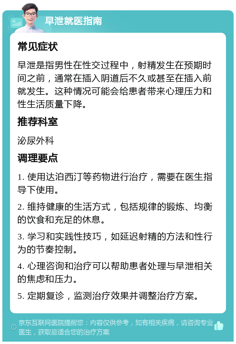 早泄就医指南 常见症状 早泄是指男性在性交过程中，射精发生在预期时间之前，通常在插入阴道后不久或甚至在插入前就发生。这种情况可能会给患者带来心理压力和性生活质量下降。 推荐科室 泌尿外科 调理要点 1. 使用达泊西汀等药物进行治疗，需要在医生指导下使用。 2. 维持健康的生活方式，包括规律的锻炼、均衡的饮食和充足的休息。 3. 学习和实践性技巧，如延迟射精的方法和性行为的节奏控制。 4. 心理咨询和治疗可以帮助患者处理与早泄相关的焦虑和压力。 5. 定期复诊，监测治疗效果并调整治疗方案。