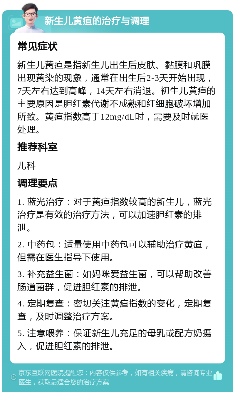 新生儿黄疸的治疗与调理 常见症状 新生儿黄疸是指新生儿出生后皮肤、黏膜和巩膜出现黄染的现象，通常在出生后2-3天开始出现，7天左右达到高峰，14天左右消退。初生儿黄疸的主要原因是胆红素代谢不成熟和红细胞破坏增加所致。黄疸指数高于12mg/dL时，需要及时就医处理。 推荐科室 儿科 调理要点 1. 蓝光治疗：对于黄疸指数较高的新生儿，蓝光治疗是有效的治疗方法，可以加速胆红素的排泄。 2. 中药包：适量使用中药包可以辅助治疗黄疸，但需在医生指导下使用。 3. 补充益生菌：如妈咪爱益生菌，可以帮助改善肠道菌群，促进胆红素的排泄。 4. 定期复查：密切关注黄疸指数的变化，定期复查，及时调整治疗方案。 5. 注意喂养：保证新生儿充足的母乳或配方奶摄入，促进胆红素的排泄。