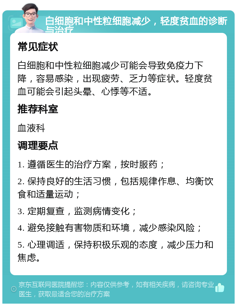 白细胞和中性粒细胞减少，轻度贫血的诊断与治疗 常见症状 白细胞和中性粒细胞减少可能会导致免疫力下降，容易感染，出现疲劳、乏力等症状。轻度贫血可能会引起头晕、心悸等不适。 推荐科室 血液科 调理要点 1. 遵循医生的治疗方案，按时服药； 2. 保持良好的生活习惯，包括规律作息、均衡饮食和适量运动； 3. 定期复查，监测病情变化； 4. 避免接触有害物质和环境，减少感染风险； 5. 心理调适，保持积极乐观的态度，减少压力和焦虑。