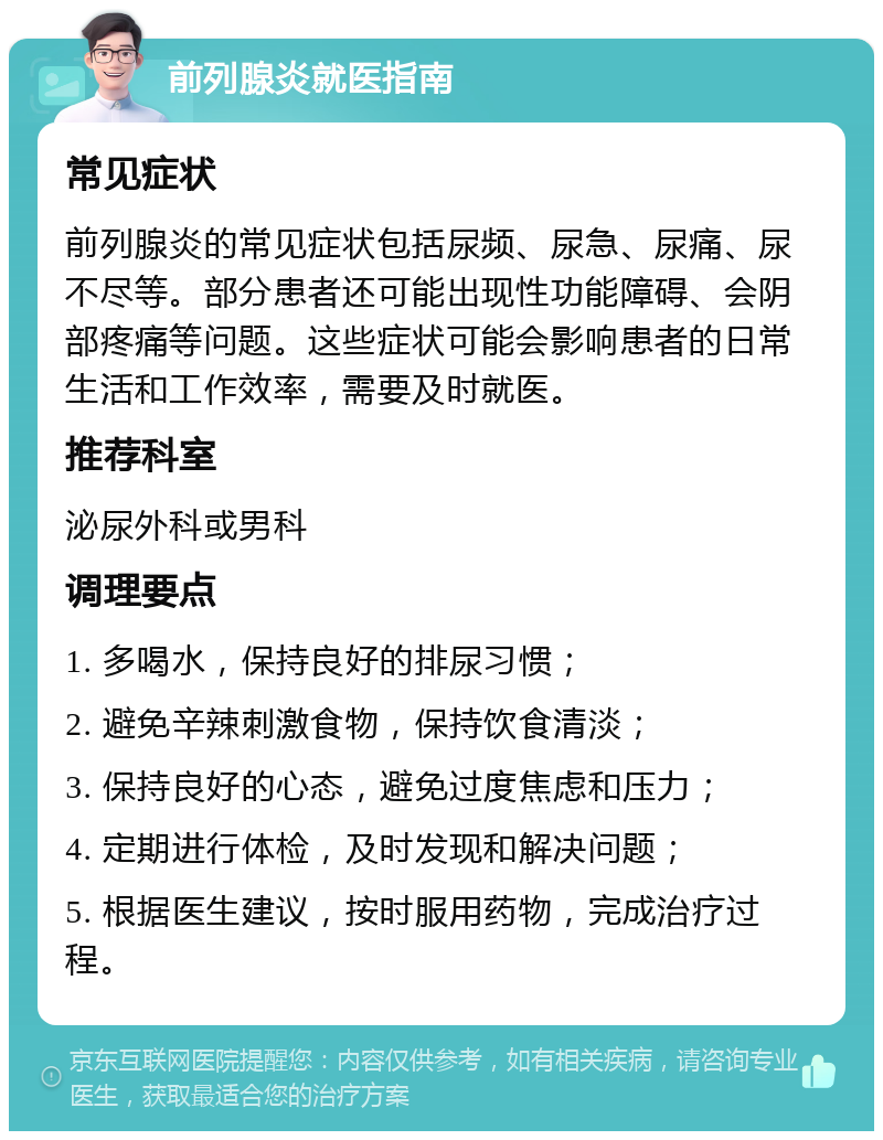 前列腺炎就医指南 常见症状 前列腺炎的常见症状包括尿频、尿急、尿痛、尿不尽等。部分患者还可能出现性功能障碍、会阴部疼痛等问题。这些症状可能会影响患者的日常生活和工作效率，需要及时就医。 推荐科室 泌尿外科或男科 调理要点 1. 多喝水，保持良好的排尿习惯； 2. 避免辛辣刺激食物，保持饮食清淡； 3. 保持良好的心态，避免过度焦虑和压力； 4. 定期进行体检，及时发现和解决问题； 5. 根据医生建议，按时服用药物，完成治疗过程。