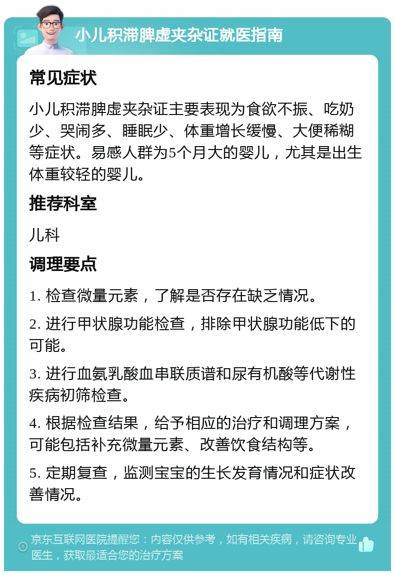 小儿积滞脾虚夹杂证就医指南 常见症状 小儿积滞脾虚夹杂证主要表现为食欲不振、吃奶少、哭闹多、睡眠少、体重增长缓慢、大便稀糊等症状。易感人群为5个月大的婴儿，尤其是出生体重较轻的婴儿。 推荐科室 儿科 调理要点 1. 检查微量元素，了解是否存在缺乏情况。 2. 进行甲状腺功能检查，排除甲状腺功能低下的可能。 3. 进行血氨乳酸血串联质谱和尿有机酸等代谢性疾病初筛检查。 4. 根据检查结果，给予相应的治疗和调理方案，可能包括补充微量元素、改善饮食结构等。 5. 定期复查，监测宝宝的生长发育情况和症状改善情况。