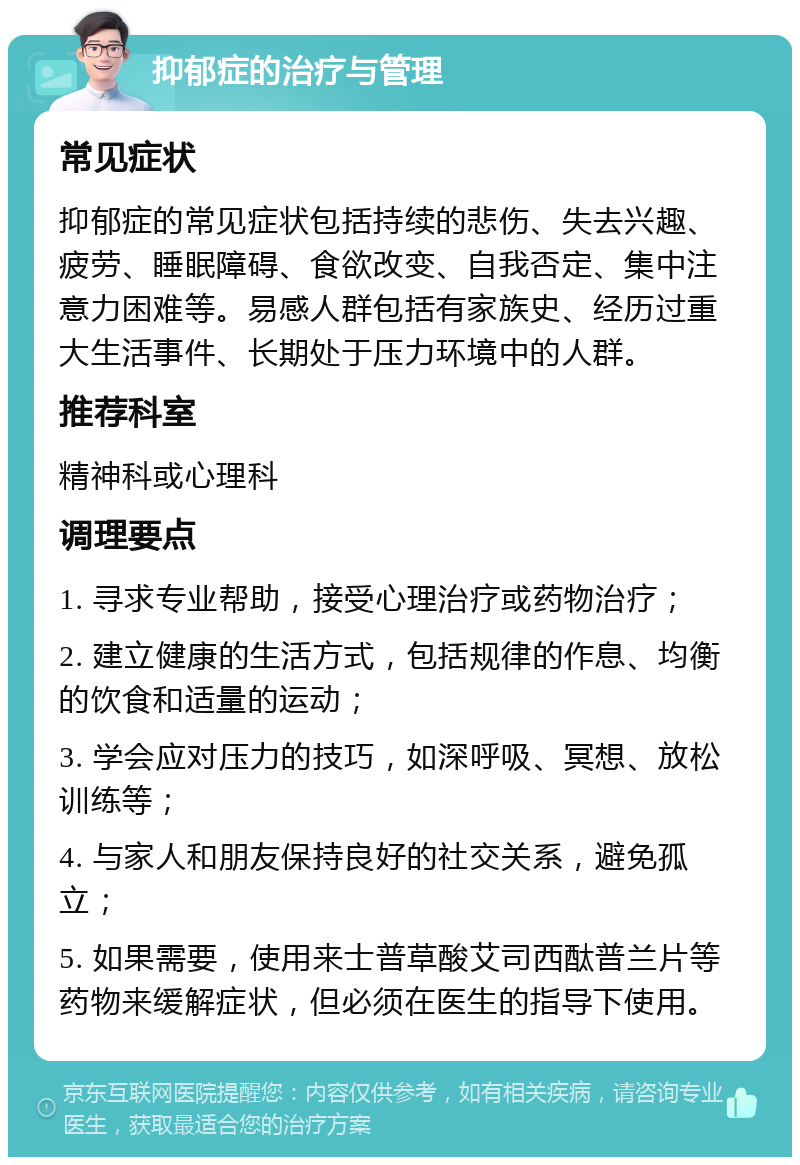 抑郁症的治疗与管理 常见症状 抑郁症的常见症状包括持续的悲伤、失去兴趣、疲劳、睡眠障碍、食欲改变、自我否定、集中注意力困难等。易感人群包括有家族史、经历过重大生活事件、长期处于压力环境中的人群。 推荐科室 精神科或心理科 调理要点 1. 寻求专业帮助，接受心理治疗或药物治疗； 2. 建立健康的生活方式，包括规律的作息、均衡的饮食和适量的运动； 3. 学会应对压力的技巧，如深呼吸、冥想、放松训练等； 4. 与家人和朋友保持良好的社交关系，避免孤立； 5. 如果需要，使用来士普草酸艾司西酞普兰片等药物来缓解症状，但必须在医生的指导下使用。