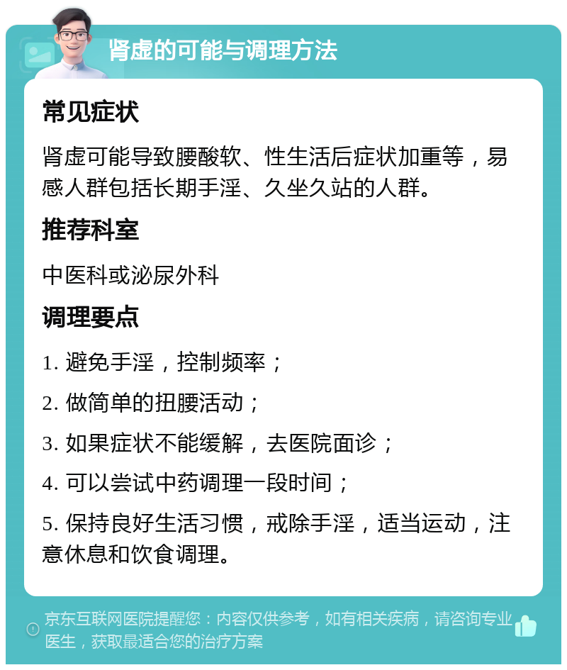 肾虚的可能与调理方法 常见症状 肾虚可能导致腰酸软、性生活后症状加重等，易感人群包括长期手淫、久坐久站的人群。 推荐科室 中医科或泌尿外科 调理要点 1. 避免手淫，控制频率； 2. 做简单的扭腰活动； 3. 如果症状不能缓解，去医院面诊； 4. 可以尝试中药调理一段时间； 5. 保持良好生活习惯，戒除手淫，适当运动，注意休息和饮食调理。