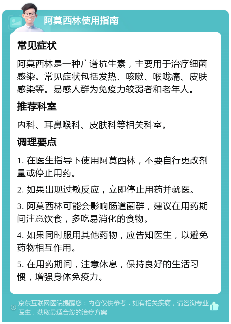 阿莫西林使用指南 常见症状 阿莫西林是一种广谱抗生素，主要用于治疗细菌感染。常见症状包括发热、咳嗽、喉咙痛、皮肤感染等。易感人群为免疫力较弱者和老年人。 推荐科室 内科、耳鼻喉科、皮肤科等相关科室。 调理要点 1. 在医生指导下使用阿莫西林，不要自行更改剂量或停止用药。 2. 如果出现过敏反应，立即停止用药并就医。 3. 阿莫西林可能会影响肠道菌群，建议在用药期间注意饮食，多吃易消化的食物。 4. 如果同时服用其他药物，应告知医生，以避免药物相互作用。 5. 在用药期间，注意休息，保持良好的生活习惯，增强身体免疫力。