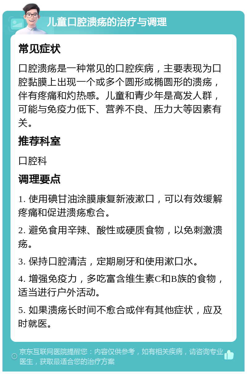 儿童口腔溃疡的治疗与调理 常见症状 口腔溃疡是一种常见的口腔疾病，主要表现为口腔黏膜上出现一个或多个圆形或椭圆形的溃疡，伴有疼痛和灼热感。儿童和青少年是高发人群，可能与免疫力低下、营养不良、压力大等因素有关。 推荐科室 口腔科 调理要点 1. 使用碘甘油涂膜康复新液漱口，可以有效缓解疼痛和促进溃疡愈合。 2. 避免食用辛辣、酸性或硬质食物，以免刺激溃疡。 3. 保持口腔清洁，定期刷牙和使用漱口水。 4. 增强免疫力，多吃富含维生素C和B族的食物，适当进行户外活动。 5. 如果溃疡长时间不愈合或伴有其他症状，应及时就医。