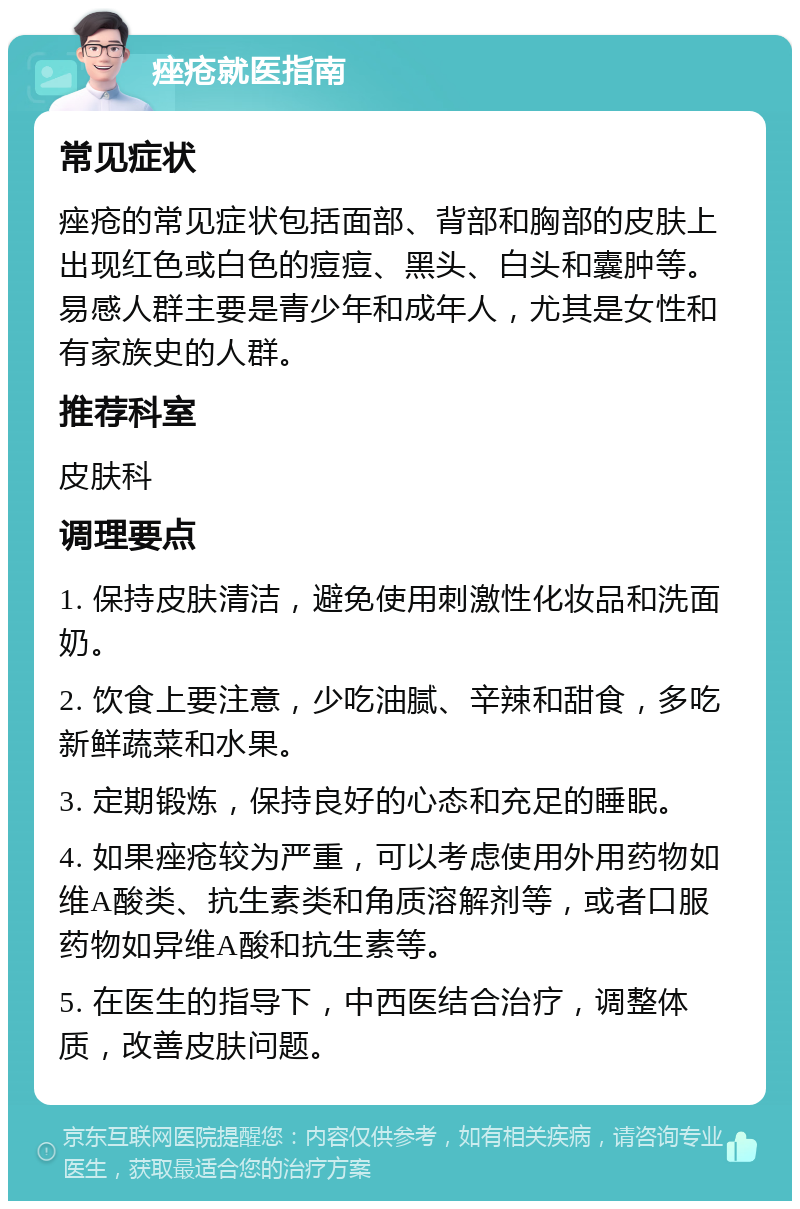 痤疮就医指南 常见症状 痤疮的常见症状包括面部、背部和胸部的皮肤上出现红色或白色的痘痘、黑头、白头和囊肿等。易感人群主要是青少年和成年人，尤其是女性和有家族史的人群。 推荐科室 皮肤科 调理要点 1. 保持皮肤清洁，避免使用刺激性化妆品和洗面奶。 2. 饮食上要注意，少吃油腻、辛辣和甜食，多吃新鲜蔬菜和水果。 3. 定期锻炼，保持良好的心态和充足的睡眠。 4. 如果痤疮较为严重，可以考虑使用外用药物如维A酸类、抗生素类和角质溶解剂等，或者口服药物如异维A酸和抗生素等。 5. 在医生的指导下，中西医结合治疗，调整体质，改善皮肤问题。