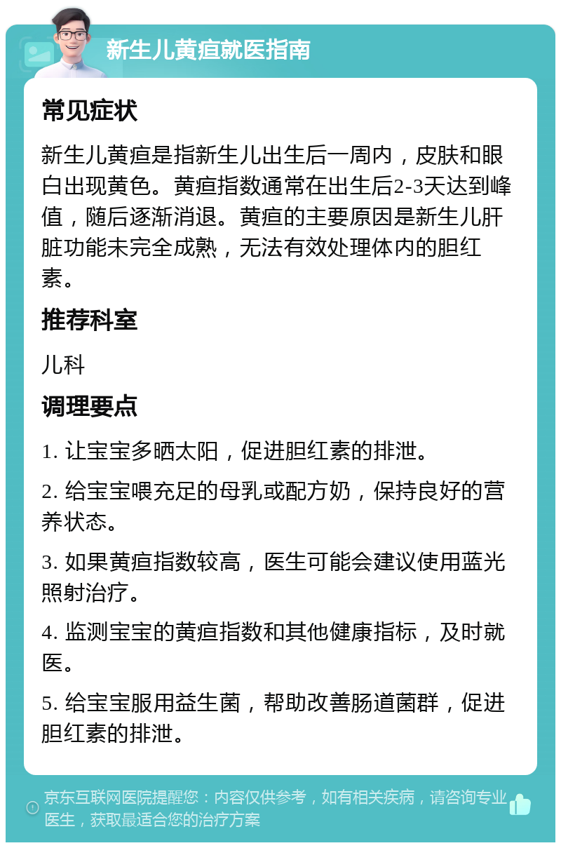 新生儿黄疸就医指南 常见症状 新生儿黄疸是指新生儿出生后一周内，皮肤和眼白出现黄色。黄疸指数通常在出生后2-3天达到峰值，随后逐渐消退。黄疸的主要原因是新生儿肝脏功能未完全成熟，无法有效处理体内的胆红素。 推荐科室 儿科 调理要点 1. 让宝宝多晒太阳，促进胆红素的排泄。 2. 给宝宝喂充足的母乳或配方奶，保持良好的营养状态。 3. 如果黄疸指数较高，医生可能会建议使用蓝光照射治疗。 4. 监测宝宝的黄疸指数和其他健康指标，及时就医。 5. 给宝宝服用益生菌，帮助改善肠道菌群，促进胆红素的排泄。