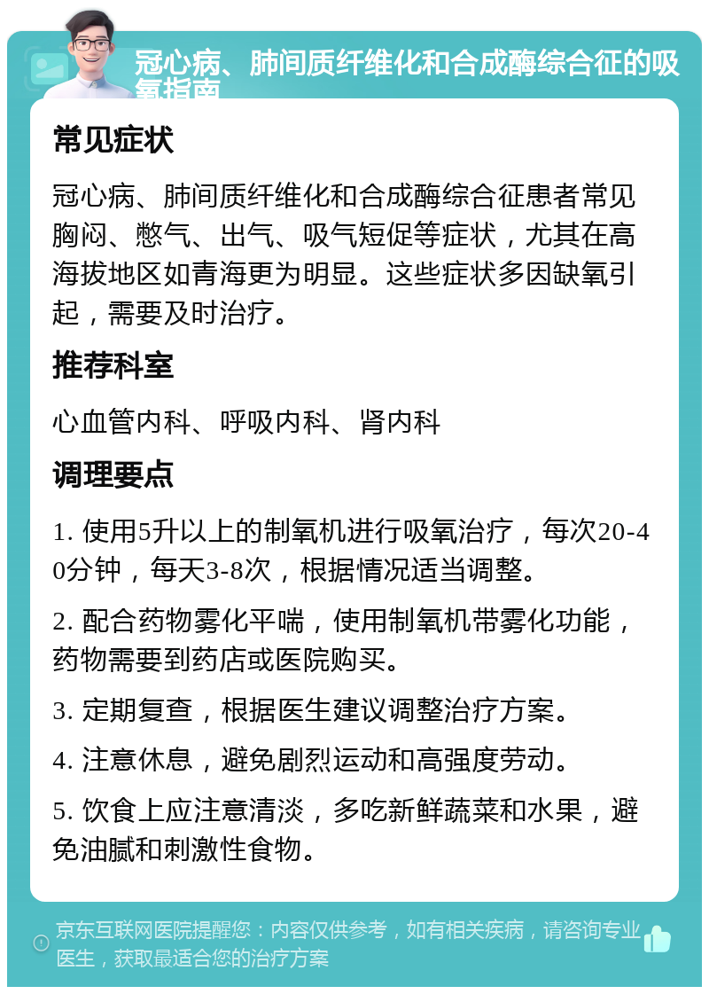 冠心病、肺间质纤维化和合成酶综合征的吸氧指南 常见症状 冠心病、肺间质纤维化和合成酶综合征患者常见胸闷、憋气、出气、吸气短促等症状，尤其在高海拔地区如青海更为明显。这些症状多因缺氧引起，需要及时治疗。 推荐科室 心血管内科、呼吸内科、肾内科 调理要点 1. 使用5升以上的制氧机进行吸氧治疗，每次20-40分钟，每天3-8次，根据情况适当调整。 2. 配合药物雾化平喘，使用制氧机带雾化功能，药物需要到药店或医院购买。 3. 定期复查，根据医生建议调整治疗方案。 4. 注意休息，避免剧烈运动和高强度劳动。 5. 饮食上应注意清淡，多吃新鲜蔬菜和水果，避免油腻和刺激性食物。