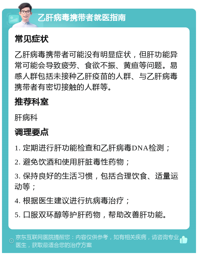 乙肝病毒携带者就医指南 常见症状 乙肝病毒携带者可能没有明显症状，但肝功能异常可能会导致疲劳、食欲不振、黄疸等问题。易感人群包括未接种乙肝疫苗的人群、与乙肝病毒携带者有密切接触的人群等。 推荐科室 肝病科 调理要点 1. 定期进行肝功能检查和乙肝病毒DNA检测； 2. 避免饮酒和使用肝脏毒性药物； 3. 保持良好的生活习惯，包括合理饮食、适量运动等； 4. 根据医生建议进行抗病毒治疗； 5. 口服双环醇等护肝药物，帮助改善肝功能。