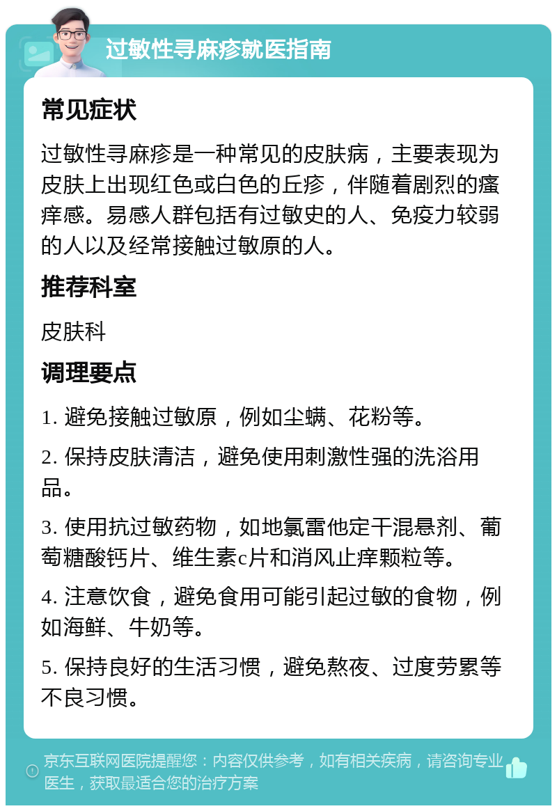 过敏性寻麻疹就医指南 常见症状 过敏性寻麻疹是一种常见的皮肤病，主要表现为皮肤上出现红色或白色的丘疹，伴随着剧烈的瘙痒感。易感人群包括有过敏史的人、免疫力较弱的人以及经常接触过敏原的人。 推荐科室 皮肤科 调理要点 1. 避免接触过敏原，例如尘螨、花粉等。 2. 保持皮肤清洁，避免使用刺激性强的洗浴用品。 3. 使用抗过敏药物，如地氯雷他定干混悬剂、葡萄糖酸钙片、维生素c片和消风止痒颗粒等。 4. 注意饮食，避免食用可能引起过敏的食物，例如海鲜、牛奶等。 5. 保持良好的生活习惯，避免熬夜、过度劳累等不良习惯。